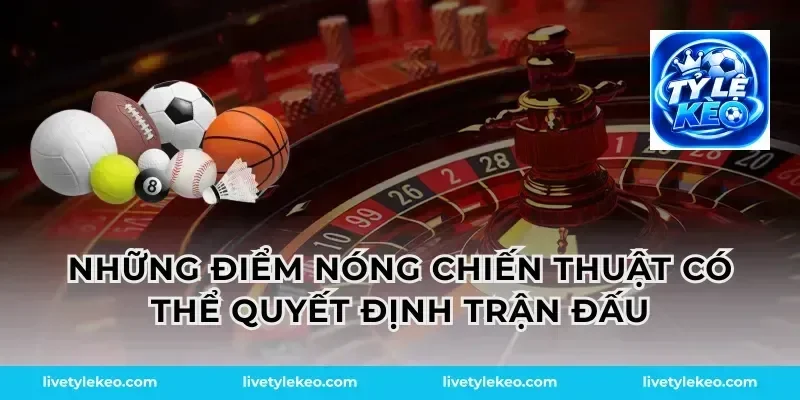 Những điểm nóng chiến thuật có thể quyết định trận đấu